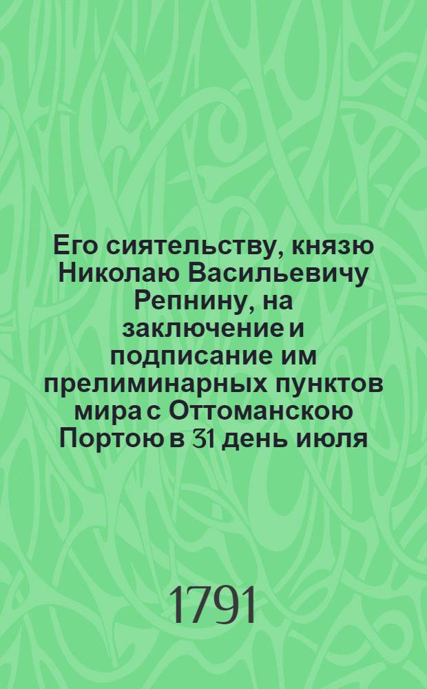 Его сиятельству, князю Николаю Васильевичу Репнину, на заключение и подписание им прелиминарных пунктов мира с Оттоманскою Портою в 31 день июля, 1791 года,