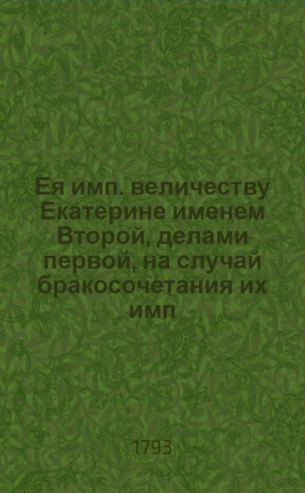 Ея имп. величеству Екатерине именем Второй, делами первой, на случай бракосочетания их имп. высочеств государя великаго князя Александра Павловича и государыни великой княгини Елисаветы Алексеевны сентября в 28 день 1793 года