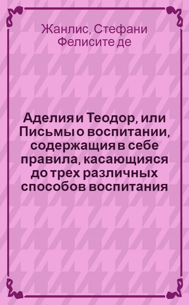 Аделия и Теодор, или Письмы о воспитании, содержащия в себе правила, касающияся до трех различных способов воспитания, как то принцов и обоего пола юношества