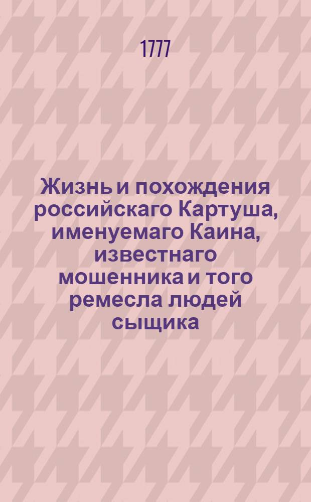 Жизнь и похождения российскаго Картуша, именуемаго Каина, известнаго мошенника и того ремесла людей сыщика. За раскаяние в злодействе получившаго от казни свободу; но за обращение в прежний промысл, сосланнаго вечно на каторжную работу, прежде в Рогервик, а потом в Сибирь.