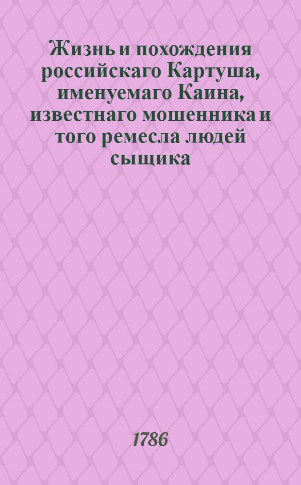 Жизнь и похождения российскаго Картуша, именуемаго Каина, известнаго мошенника и того ремесла людей сыщика. За раскаяние в злодействе получившаго от казни свободу; но за обращение в прежний промысл, сосланнаго вечно на каторжную работу, прежде в Рогервик, а потом в Сибирь.