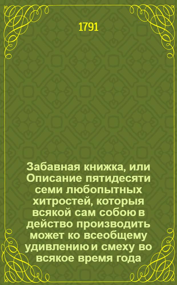 Забавная книжка, или Описание пятидесяти семи любопытных хитростей, которыя всякой сам собою в действо производить может ко всеобщему удивлению и смеху во всякое время года. : Изданная с записок, опытом изведанных