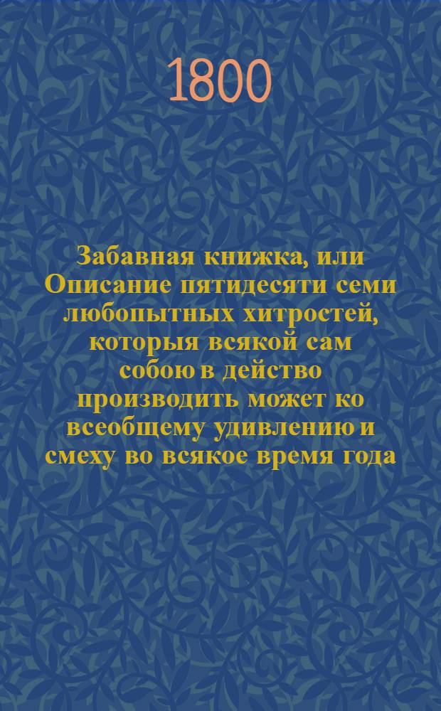 Забавная книжка, или Описание пятидесяти семи любопытных хитростей, которыя всякой сам собою в действо производить может ко всеобщему удивлению и смеху во всякое время года : Изданная с записок, опытом изведанных
