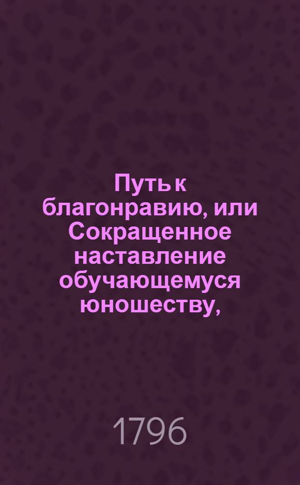 Путь к благонравию, или Сокращенное наставление обучающемуся юношеству, : Содержащее в себе полезныя и нравоучительныя правила для всякаго звания и состояния людей