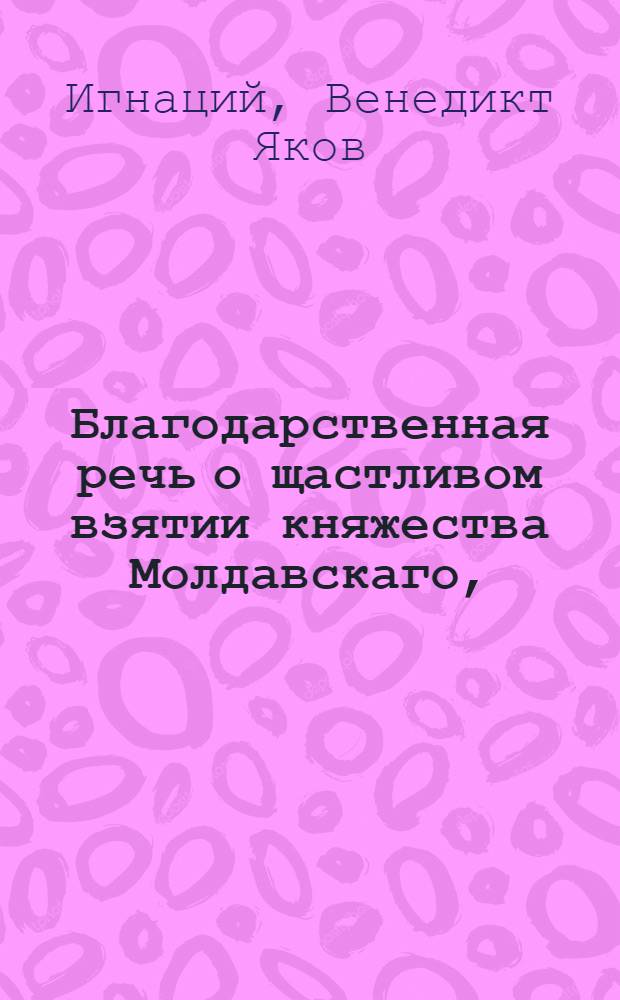 Благодарственная речь о щастливом взятии княжества Молдавскаго, : Говоренная на немецком языке в магистрате Фридрихсгавенском 21 октября 1769 года в присутствии его превосходительства господина генерал-порутчика, Лейбгвардии Измайловскаго полку пример-маиора, депутатскаго маршала и разных орденов кавалера, Александра Ильича Бибикова