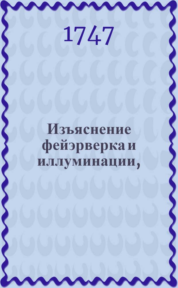 Изъяснение фейэрверка и иллуминации, : Которыя при продолжении торжества для высокаго тезоименитства е. и. в. Елисаветы Петровны имп. и самодержицы всероссийския в присутствии ея имп. величества, також обоих полномочных послов, римско-императорскаго и королевско-великобританскаго и всех знатнейших обоего пола персон сентября дня 1747 году между прочими увеселениями в Гостилицкой мызе его высокографскаго сиятельства Алексея Григорьевича Разумовскаго пред домом его сиятельства представлены были