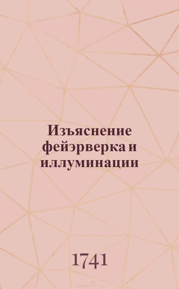 Изъяснение фейэрверка и иллуминации : Которые при торжественном праздновании высокаго дня рождения... государыни Елисаветы Петровны... 18 декабря 1741 года пред Императорским Зимним домом в Санктпетербурге представлены были