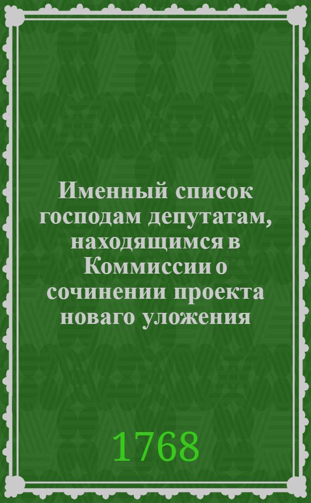 Именный список господам депутатам, находящимся в Коммиссии о сочинении проекта новаго уложения, : С показанием, кто из оных в разныя от большаго собрания учрежденныя частныя коммиссии определены, и ныне действительно находятся. Апреля по 20-е число 1768 года