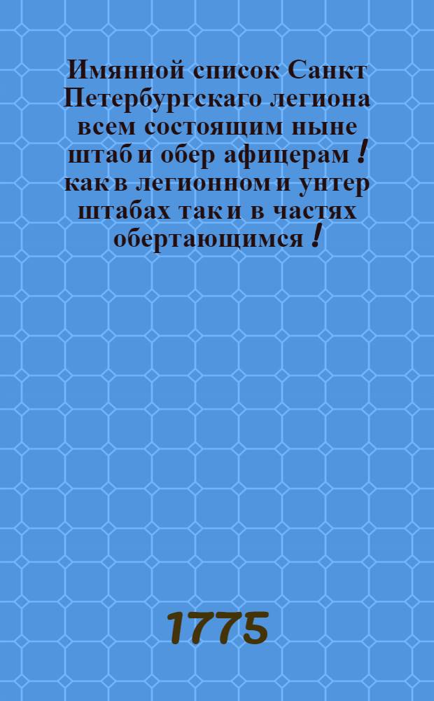 Имянной список Санкт Петербургскаго легиона всем состоящим ныне штаб и обер афицерам [!] как в легионном и унтер штабах так и в частях обертающимся [!] : Сочинен 1775 года марта в 10 день