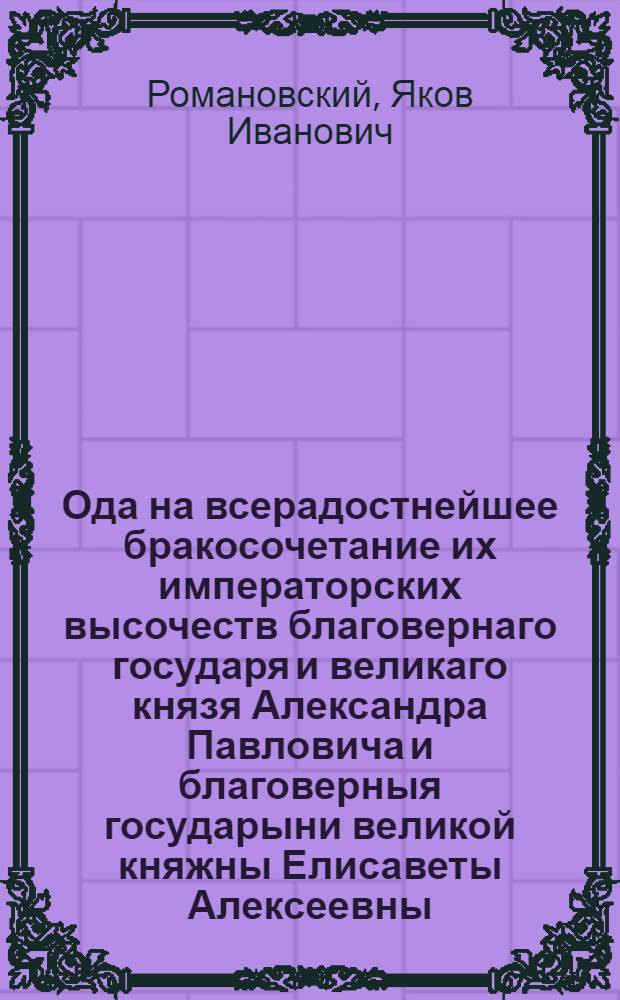 Ода на всерадостнейшее бракосочетание их императорских высочеств благовернаго государя и великаго князя Александра Павловича и благоверныя государыни великой княжны Елисаветы Алексеевны.