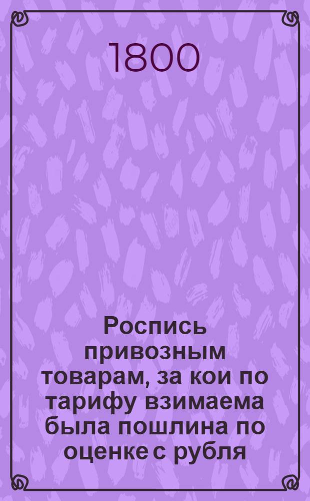 Роспись привозным товарам, за кои по тарифу взимаема была пошлина по оценке с рубля, ныне же обложенным пошлиною со счета и меры. : Утверждена: Г.Гатчина декабря 7 дня 1799 года