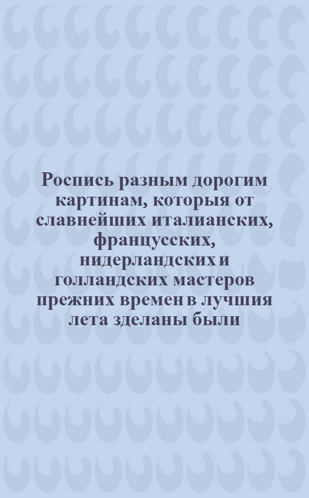 Роспись разным дорогим картинам, которыя от славнейших италианских, францусских, нидерландских и голландских мастеров прежних времен в лучшия лета зделаны были, и которыя сего июля 27 числа в 4 часу пополудни недалеко от Галернаго двора, в доме, которой надлежал прежде до Риддеров во втором жилье, чрез аукциониста Меллера с публичнаго торгу проданы будут