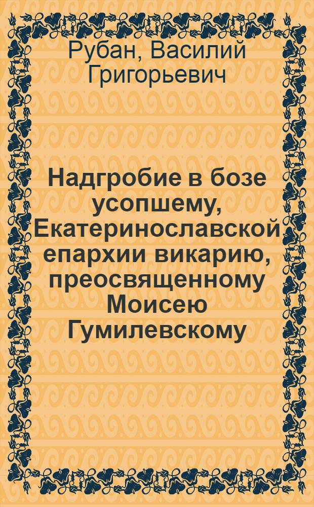 Надгробие в бозе усопшему, Екатеринославской епархии викарию, преосвященному Моисею Гумилевскому, епископу Феодосийскому и Мариупольскому, убиенному злодеями в Крыму 6 октября 1792 г. и погребенному Таврической области в городе Феодосии тогож октября 9 дня