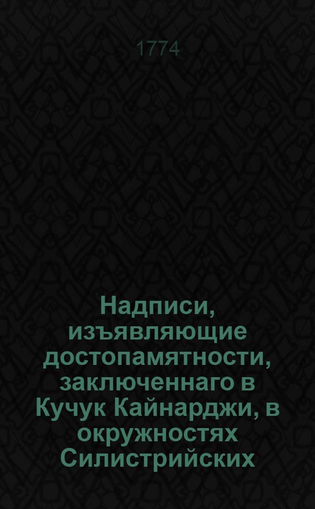 Надписи, изъявляющие достопамятности, заключеннаго в Кучук Кайнарджи, в окружностях Силистрийских, по ту сторону Дуная у России с Портою мира 10 июля 1774 года