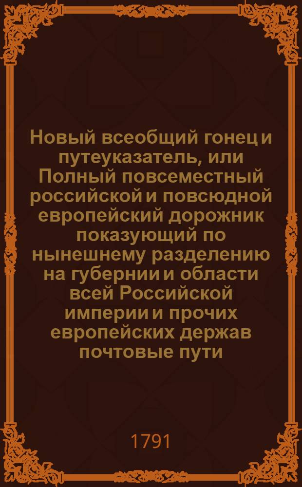 Новый всеобщий гонец и путеуказатель, или Полный повсеместный российской и повсюдной европейский дорожник показующий по нынешнему разделению на губернии и области всей Российской империи и прочих европейских держав почтовые пути, ходящия в Европе денги ныне употребляемые меры и весы, с уравнением оных противу российских и австрийских : И с приобщением известий о приходе и отходе почт, о платеже по скольку берется весомых денег за отправляемыя из России и других земель в иностранныя земли письма, штафеты, и курьерских прогонов, и многих других самонужнейших и необходимых сведений для всех пришествующих и дорожных ездоков