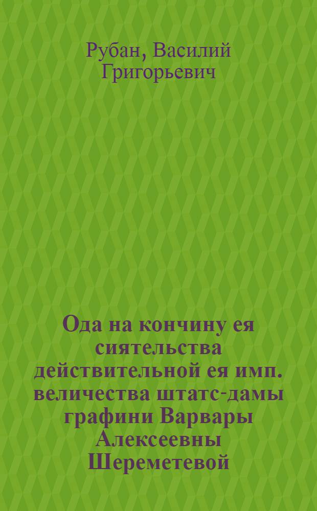 Ода на кончину ея сиятельства действительной ея имп. величества штатс-дамы графини Варвары Алексеевны Шереметевой, урожденной княжны Черкасской, последовавшую на 57 году от ея рождения октября во 2 день, 1767 года в Москве, где и тело ея сиятельства погребено в Новоспасском монастыре, тогож октября 5 дня