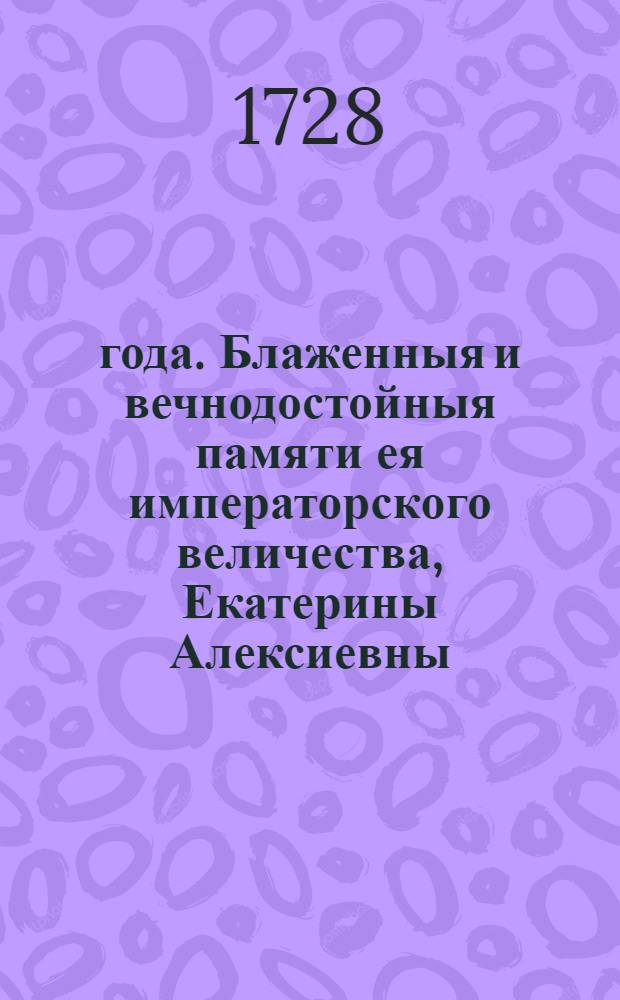 1727 года. Блаженныя и вечнодостойныя памяти ея императорского величества, Екатерины Алексиевны, состоявшияся указы по кончину ея величества. Такожде Манифест о принятии россииского престола, всепресветлейшаго державнейшаго великаго государя Петра Алексиевича Втораго, императора и самодержца всероссийского, и присяга в верной службе его величеству, и публичныяж указы по нынешнеи 728 год