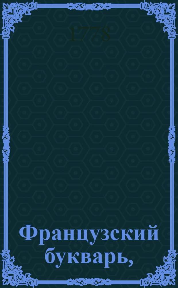 Французский букварь, : Вновь расположенный, исправленный, и дополненный против преждних многими речениями и несколькими разговорами