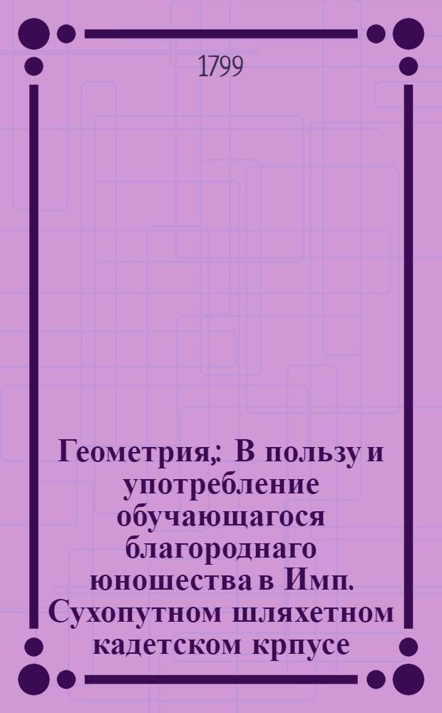 Геометрия, : В пользу и употребление обучающагося благороднаго юношества в Имп. Сухопутном шляхетном кадетском крпусе