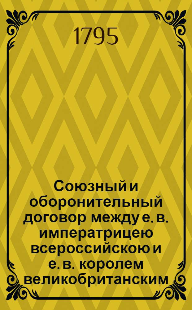 Союзный и оборонительный договор между е. в. императрицею всероссийскою и е. в. королем великобританским : Заключенный и подписанный в Санктпетербурге 7/18 февраля 1795 года
