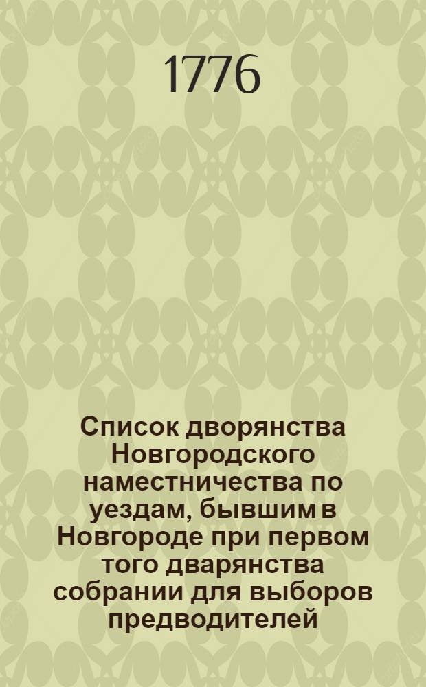 Список дворянства Новгородского наместничества по уездам, бывшим в Новгороде при первом того дварянства собрании для выборов предводителей, судей и заседателей того наместничества в декабре месяце 1776 года