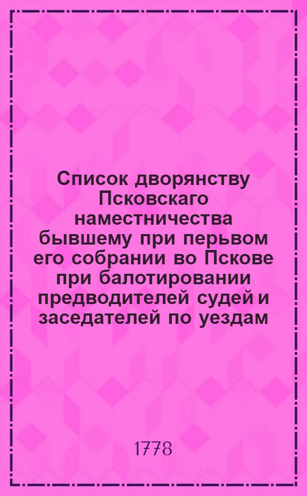 Список дворянству Псковскаго наместничества бывшему при перьвом его собрании во Пскове при балотировании предводителей судей и заседателей по уездам, в декабре месяце 1777 года