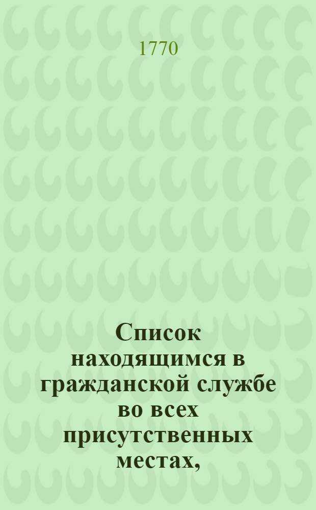 Список находящимся в гражданской службе во всех присутственных местах, : С показанием каждаго вступления в службу и настоящий чин. : На 1770 год