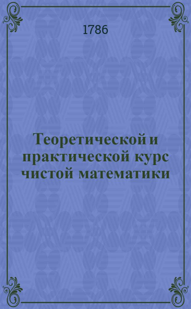 Теоретической и практической курс чистой математики : Содержащий в себе арифметику, геометрию, тригонометрию, с практикою и описанием, пропорциональнаго циркула или сектора, алгебру с вышними степеньми, криволинейную геометрию с теориею и практикою искуства бросания бомб В пользу и употребление юношества и упражняющихся в математике. Т.1