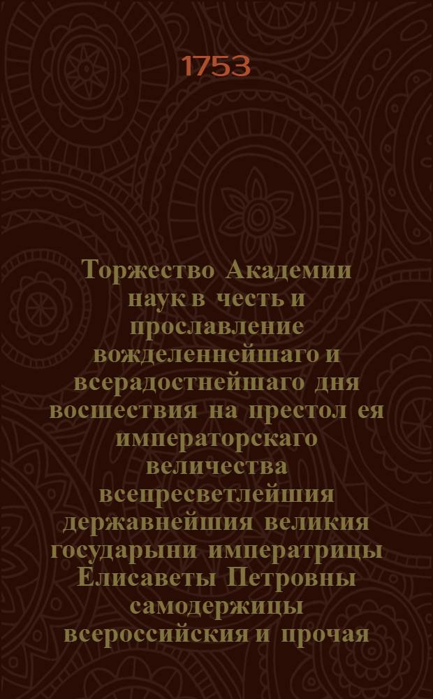 Торжество Академии наук в честь и прославление вожделеннейшаго и всерадостнейшаго дня восшествия на престол ея императорскаго величества всепресветлейшия державнейшия великия государыни императрицы Елисаветы Петровны самодержицы всероссийския и прочая, и прочая, и прочая. : Празднованное публичным собранием на другой день возшествия на престол ея императорскаго величества то есть ноября 26 дня 1753 года