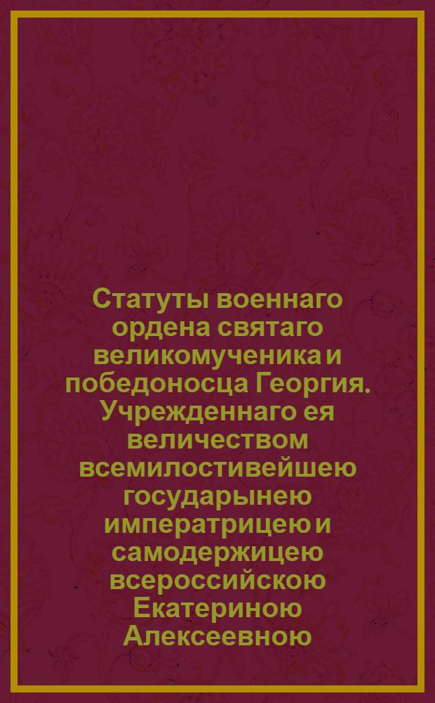 Статуты военнаго ордена святаго великомученика и победоносца Георгия. Учрежденнаго ея величеством всемилостивейшею государынею императрицею и самодержицею всероссийскою Екатериною Алексеевною. 1769 года ноября 26 дня