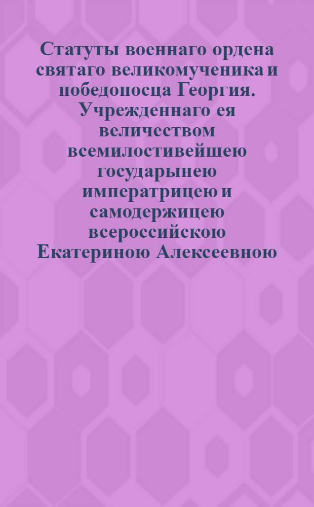 Статуты военнаго ордена святаго великомученика и победоносца Георгия. Учрежденнаго ея величеством всемилостивейшею государынею императрицею и самодержицею всероссийскою Екатериною Алексеевною. 1769 года ноября 26 дня