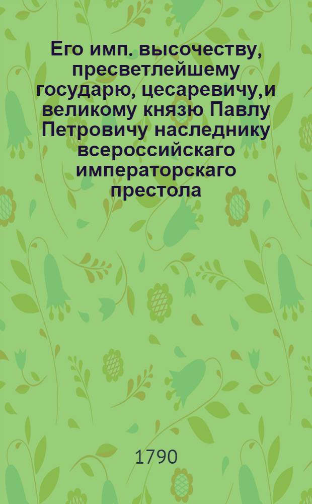 Его имп. высочеству, пресветлейшему государю, цесаревичу, и великому князю Павлу Петровичу наследнику всероссийскаго императорскаго престола, приносится сия малая жертва: