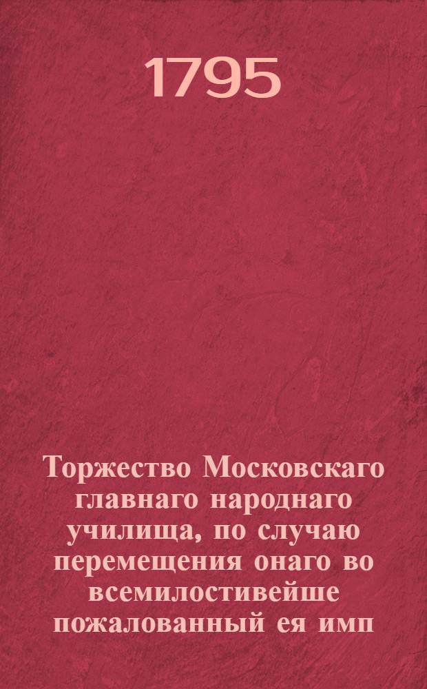 Торжество Московскаго главнаго народнаго училища, по случаю перемещения онаго во всемилостивейше пожалованный ея имп. величеством для сего училища дом, что у Варварских ворот, бывшее октября 28 дня 1795 года