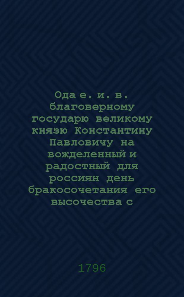 Ода е. и. в. благоверному государю великому князю Константину Павловичу на вожделенный и радостный для россиян день бракосочетания его высочества с... великою княжною Анною Феодоровною урожденною принцессою Саксен-Заафельд-Кобургскою, : Совершившееся в Петрополе 1796 года февраля в пятыйнадесять день