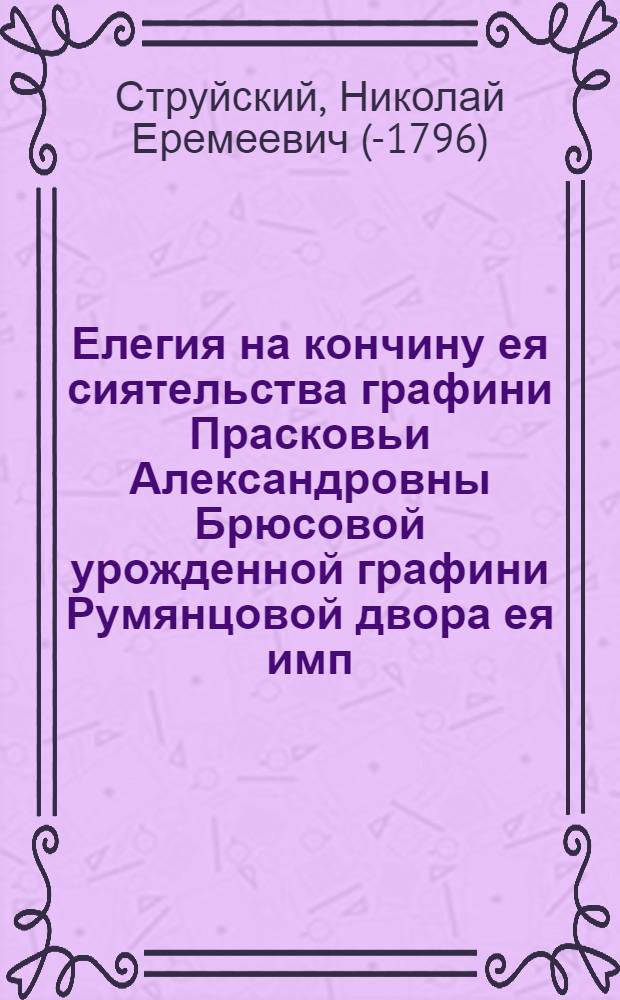 Елегия на кончину ея сиятельства графини Прасковьи Александровны Брюсовой урожденной графини Румянцовой двора ея имп. величества штатс дамы супруги графа Якова Александровича Брюса генерал аншефа ея имп. величества генерал адьютанта... и лейб гвардии Семеновскаго полку подполковника