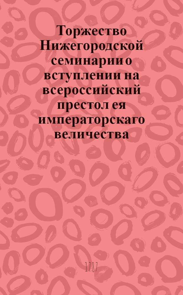 Торжество Нижегородской семинарии о вступлении на всероссийский престол ея императорскаго величества, благочестивейшия государыни императрицы Екатерины Алексеевны, самодержицы всероссийския, по двадесятипятелетнем царствовании ея величества произходившее в оной Семинарии июня 30 дня, 1787 года