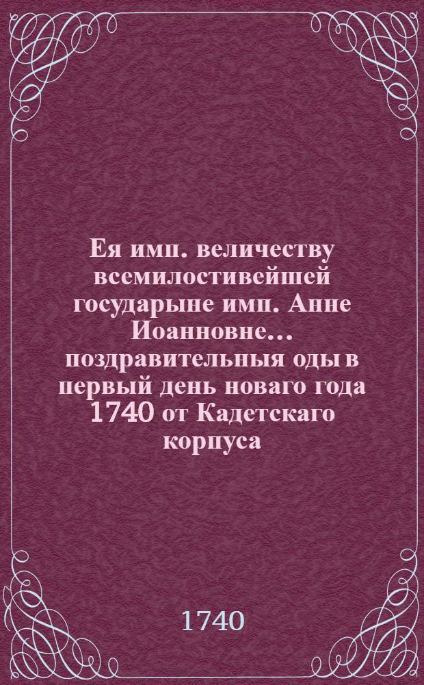 Ея имп. величеству всемилостивейшей государыне имп. Анне Иоанновне... поздравительныя оды в первый день новаго года 1740 от Кадетскаго корпуса