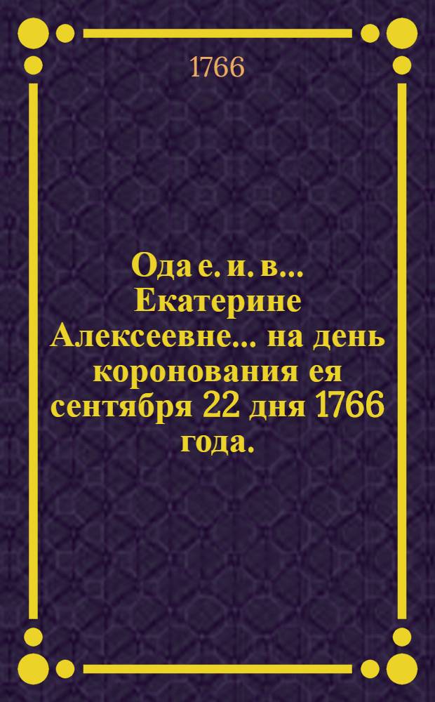 Ода е. и. в. ...Екатерине Алексеевне... на день коронования ея сентября 22 дня 1766 года.