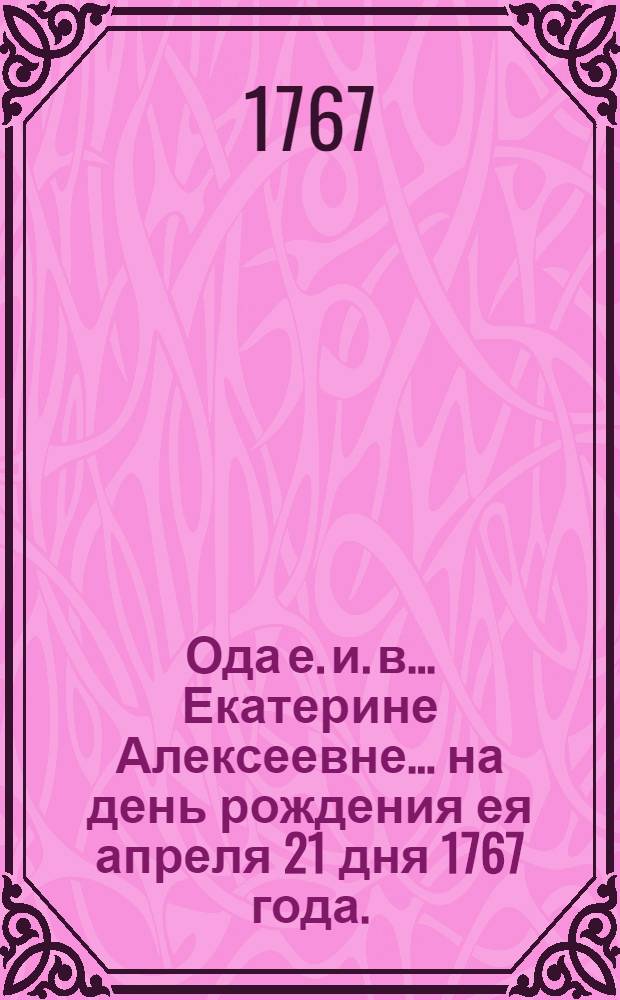 Ода е. и. в. ...Екатерине Алексеевне... на день рождения ея апреля 21 дня 1767 года.