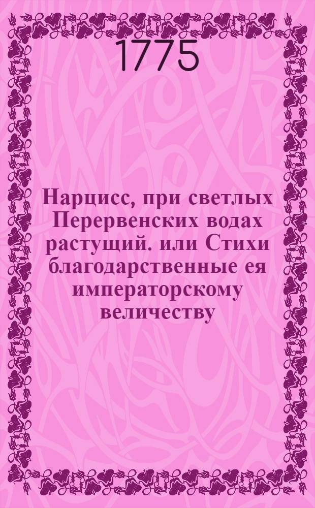 Нарцисс, при светлых Перервенских водах растущий. или Стихи благодарственные ея императорскому величеству, всепресветлейшей, державнейшей великой государыне императрице Екатерине Алексеевне, самодержице всероссийской,