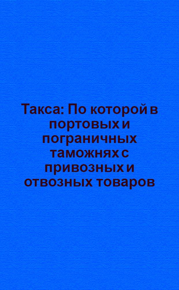 Такса : По которой в портовых и пограничных таможнях с привозных и отвозных товаров, до будущаго впредь новаго тарифа, при платеже тарифных пошлин надлежит брать с каждаго рубля новоположенных ныне по тринадцати копеек : Утверждена 24 января 1754 г.