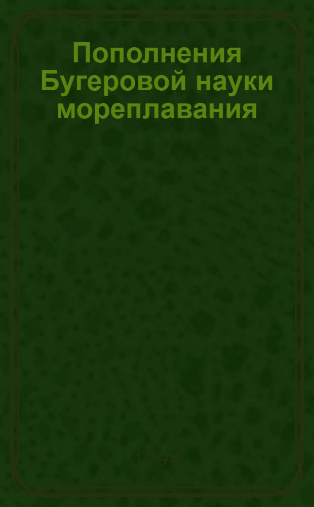 Пополнения Бугеровой науки мореплавания : Часть первая предлагающая таблицы склонения и прямого восхождения Солнца, и многия иныя астрономския, географския и физическия познания, : Для употребления во флоте и в морских училищах