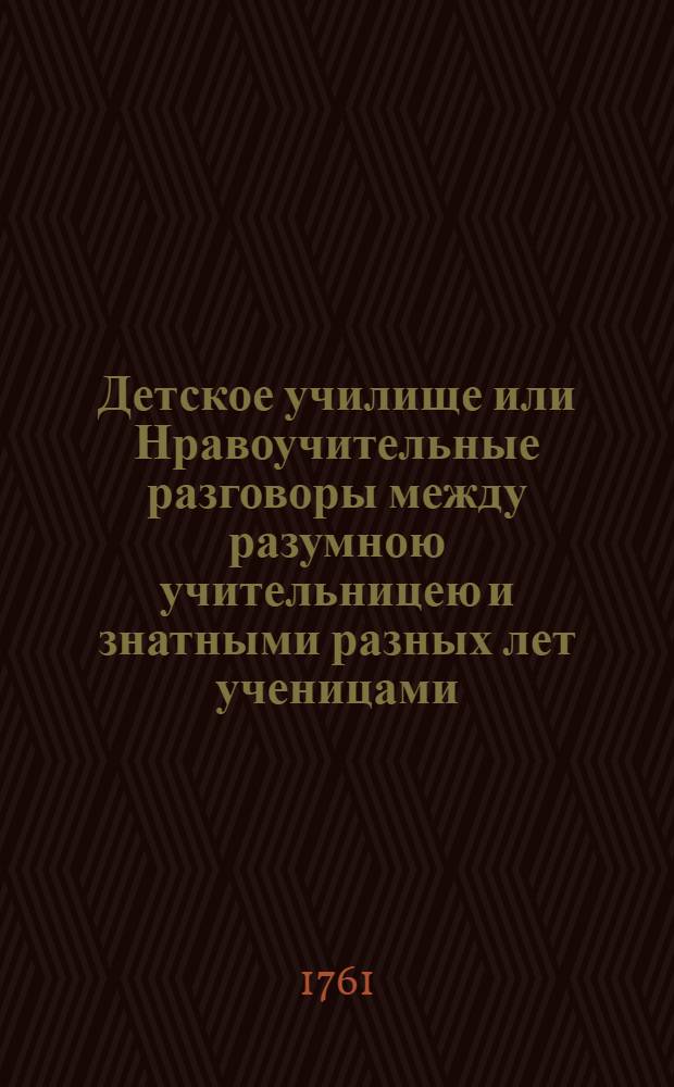 Детское училище или Нравоучительные разговоры между разумною учительницею и знатными разных лет ученицами. [Ч.1]
