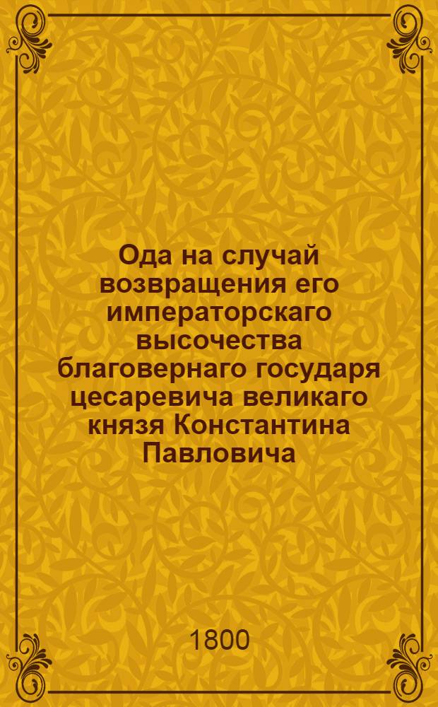 Ода на случай возвращения его императорскаго высочества благовернаго государя цесаревича великаго князя Константина Павловича, из Италии и Швейцарии. : Сочинено в Гатчине