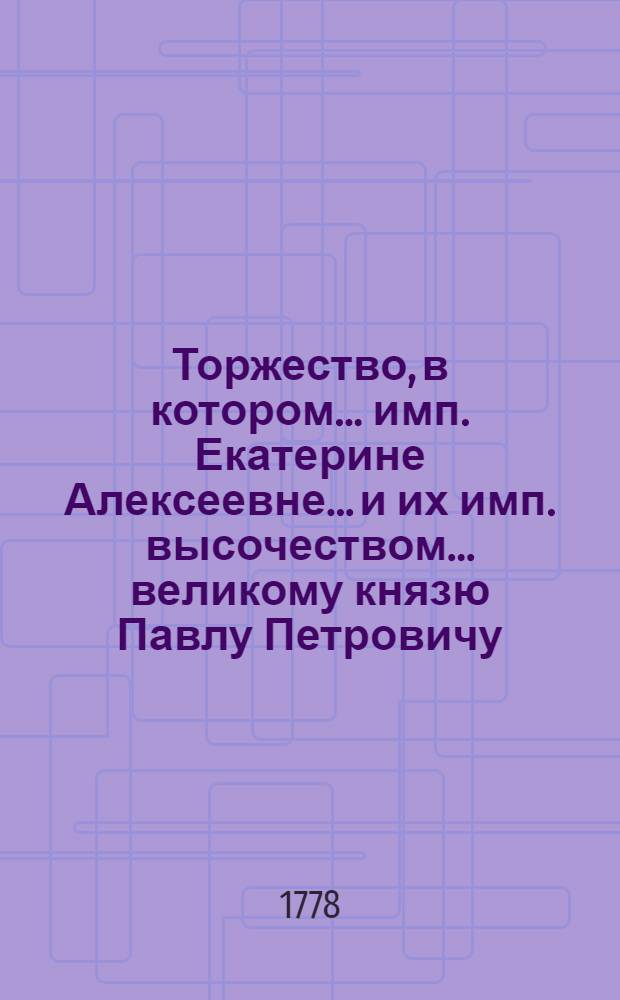 Торжество, в котором... имп. Екатерине Алексеевне... и их имп. высочеством... великому князю Павлу Петровичу... и... великой княгине Марии Федоровне... по благополучнейшем рождении... великаго князя Александра Павловича 12 дня декабря, Имп. Московский университет публичными речьми на разных языках, января 23 дня 1778 года всеподданнейшия приносит поздравления.