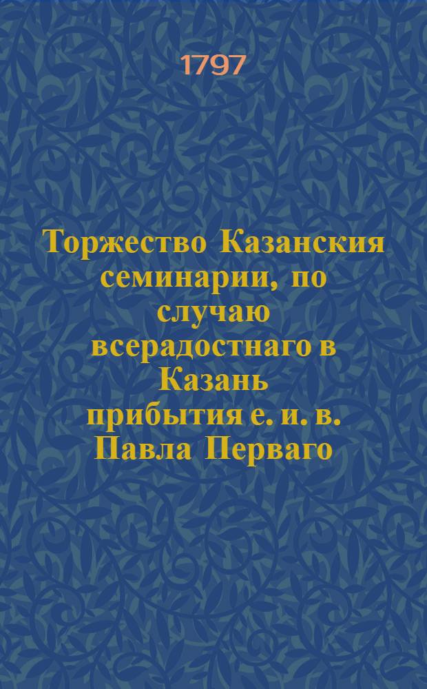Торжество Казанския семинарии, по случаю всерадостнаго в Казань прибытия е. и. в. Павла Перваго, великаго государя императора и самодержца всероссийскаго