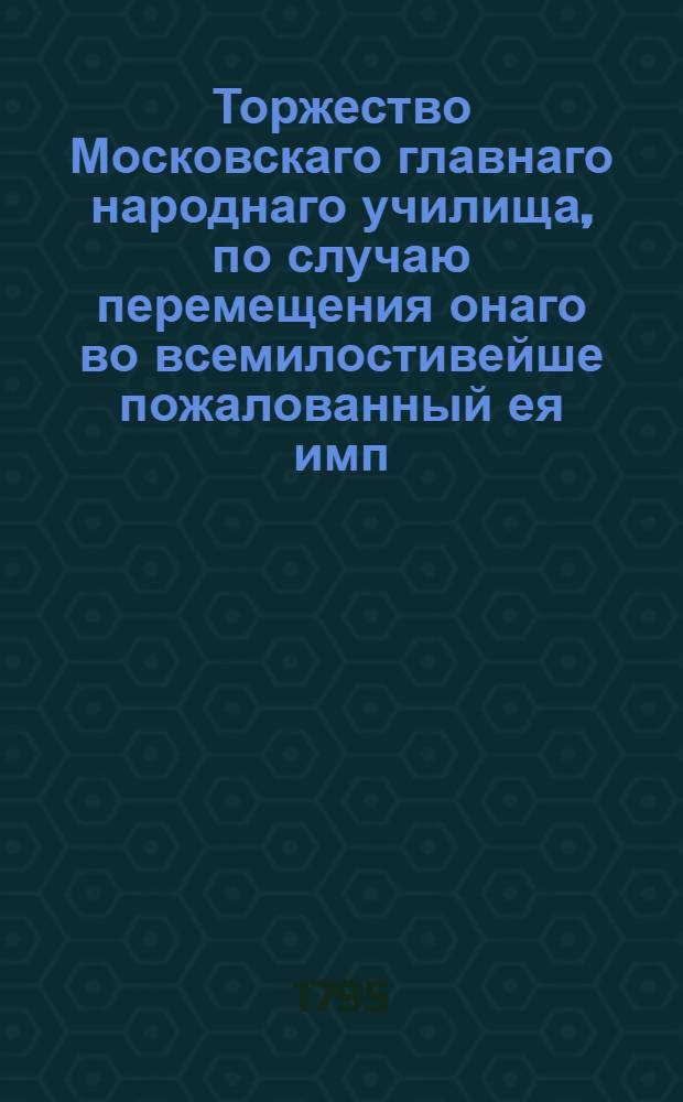 Торжество Московскаго главнаго народнаго училища, по случаю перемещения онаго во всемилостивейше пожалованный ея имп. величеством для сего училища дом, что у Варварских ворот, бывшее октября 28 дня 1795 года