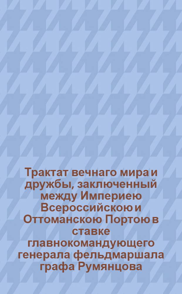 Трактат вечнаго мира и дружбы, заключенный между Империею Всероссийскою и Оттоманскою Портою в ставке главнокомандующего генерала фельдмаршала графа Румянцова, при деревне Кючук Кайнарже на правом берегу реки Дуная, чрез уполномоченных от него и от верьховнаго визиря в 10 день июля и ими обоими в 15 день тогож июля утвержденный, а с стороны его султанова величества подтвержденный и ратификованный в Константинополе в 13 день генваря 1775 года