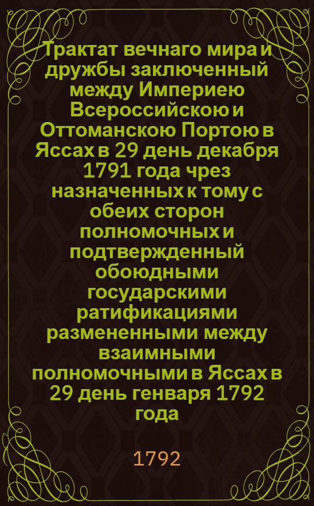 Трактат вечнаго мира и дружбы заключенный между Империею Всероссийскою и Оттоманскою Портою в Яссах в 29 день декабря 1791 года чрез назначенных к тому с обеих сторон полномочных и подтвержденный обоюдными государскими ратификациями размененными между взаимными полномочными в Яссах в 29 день генваря 1792 года