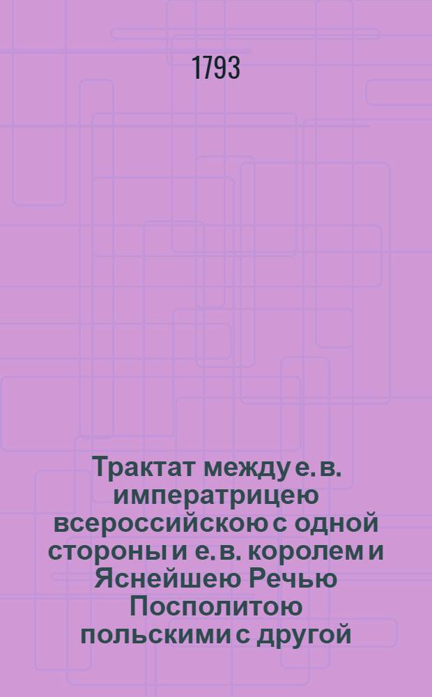 Трактат между е. в. императрицею всероссийскою с одной стороны и е. в. королем и Яснейшею Речью Посполитою польскими с другой : Заключенный и подписанный в Гродне, июля 11/22 дня 1793 года